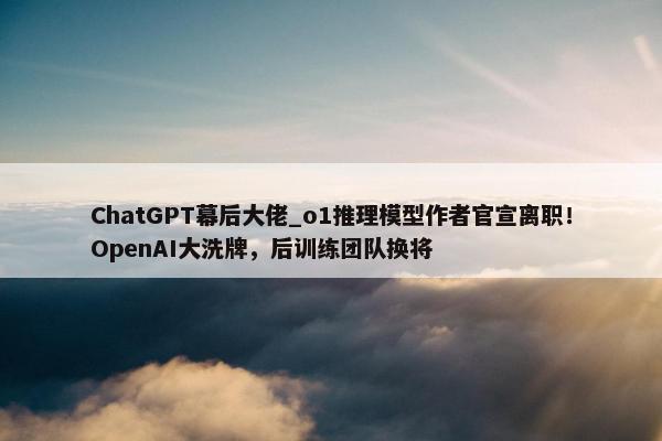 ChatGPT幕后大佬_o1推理模型作者官宣离职！OpenAI大洗牌，后训练团队换将