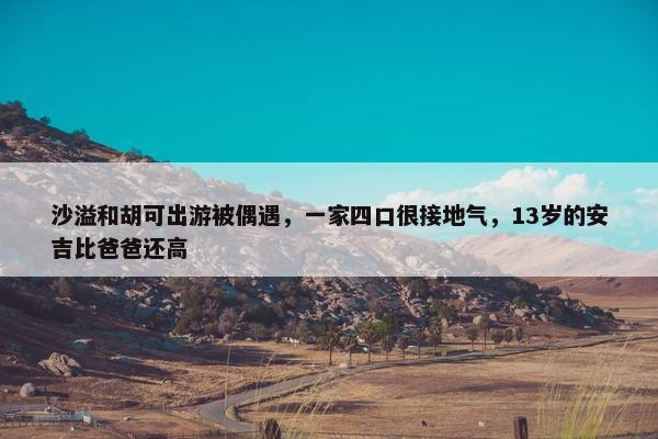 沙溢和胡可出游被偶遇，一家四口很接地气，13岁的安吉比爸爸还高