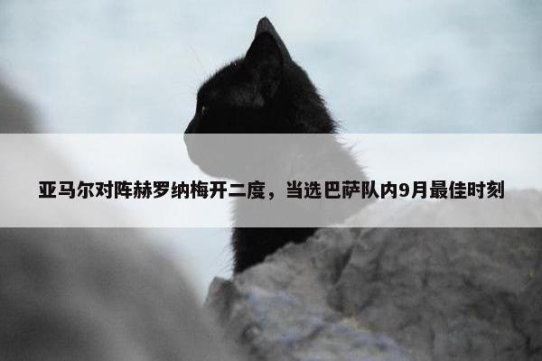 亚马尔对阵赫罗纳梅开二度，当选巴萨队内9月最佳时刻