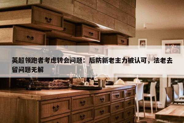 英超领跑者考虑转会问题：后防新老主力被认可，法老去留问题无解