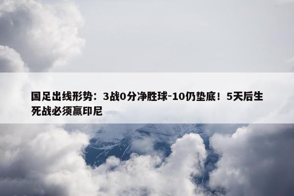 国足出线形势：3战0分净胜球-10仍垫底！5天后生死战必须赢印尼