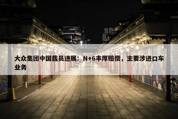 大众集团中国裁员进展：N+6丰厚赔偿，主要涉进口车业务