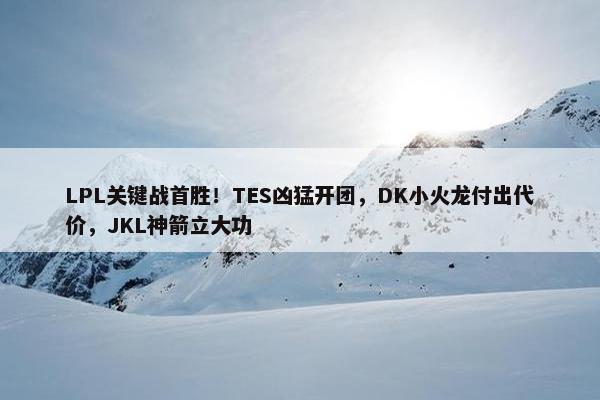 LPL关键战首胜！TES凶猛开团，DK小火龙付出代价，JKL神箭立大功