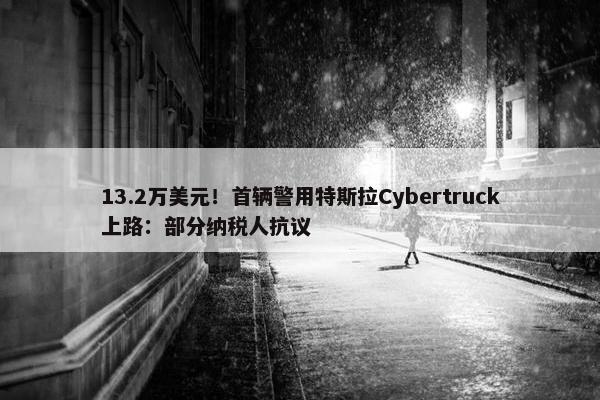 13.2万美元！首辆警用特斯拉Cybertruck上路：部分纳税人抗议