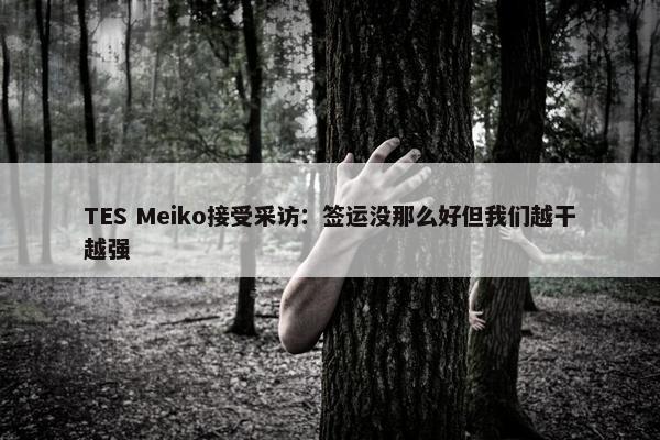 TES Meiko接受采访：签运没那么好但我们越干越强