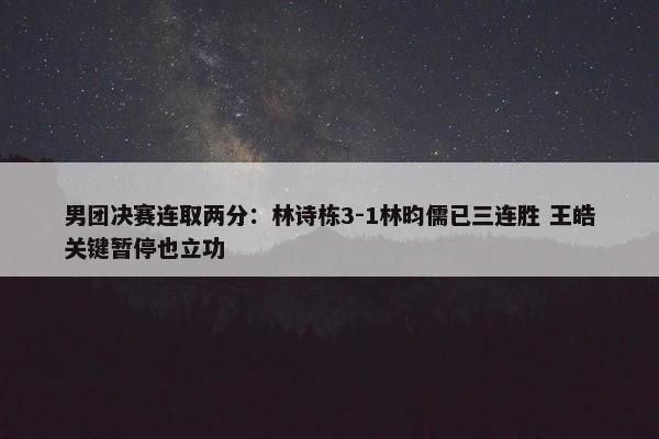 男团决赛连取两分：林诗栋3-1林昀儒已三连胜 王皓关键暂停也立功