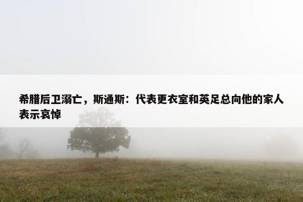 希腊后卫溺亡，斯通斯：代表更衣室和英足总向他的家人表示哀悼