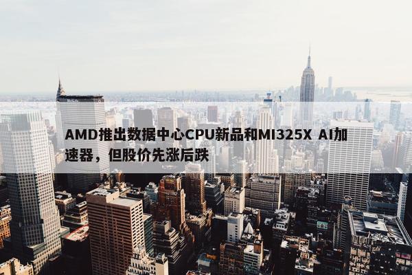 AMD推出数据中心CPU新品和MI325X AI加速器，但股价先涨后跌