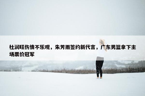 杜润旺伤情不乐观，朱芳雨签约新代言，广东男篮拿下主场票价冠军