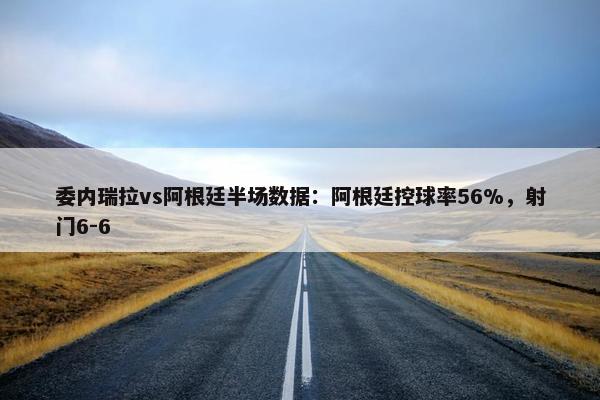 委内瑞拉vs阿根廷半场数据：阿根廷控球率56%，射门6-6