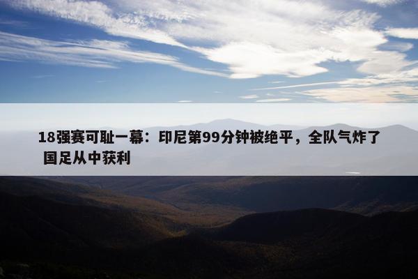 18强赛可耻一幕：印尼第99分钟被绝平，全队气炸了 国足从中获利