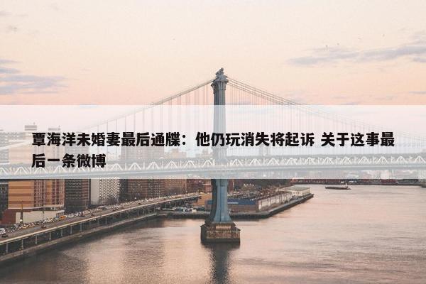 覃海洋未婚妻最后通牒：他仍玩消失将起诉 关于这事最后一条微博