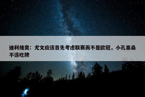 迪利维奥：尤文应该首先考虑联赛而不是欧冠，小孔塞桑不该吃牌