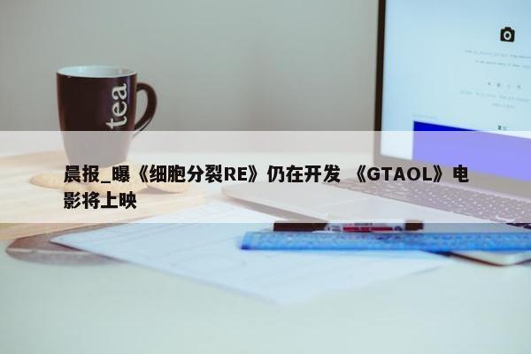 晨报_曝《细胞分裂RE》仍在开发 《GTAOL》电影将上映