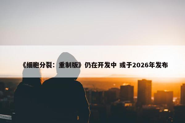 《细胞分裂：重制版》仍在开发中 或于2026年发布