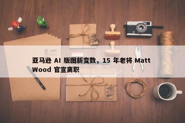 亚马逊 AI 版图新变数，15 年老将 Matt Wood 官宣离职