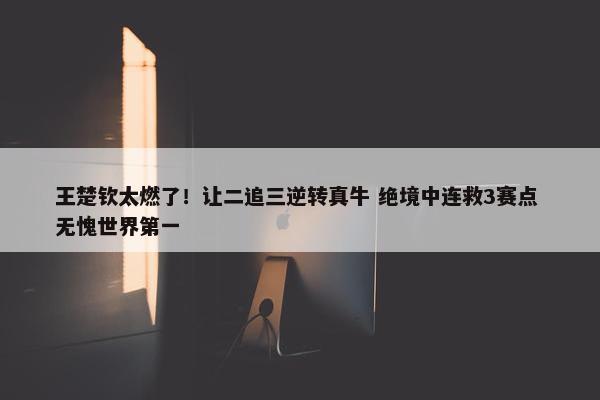 王楚钦太燃了！让二追三逆转真牛 绝境中连救3赛点 无愧世界第一