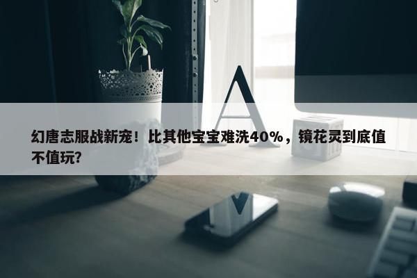 幻唐志服战新宠！比其他宝宝难洗40%，镜花灵到底值不值玩？