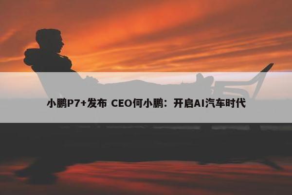 小鹏P7+发布 CEO何小鹏：开启AI汽车时代