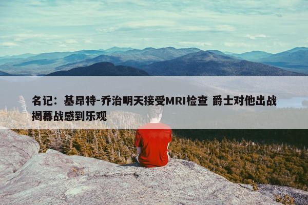 名记：基昂特-乔治明天接受MRI检查 爵士对他出战揭幕战感到乐观