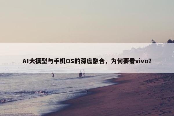 AI大模型与手机OS的深度融合，为何要看vivo？