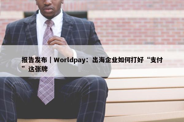 报告发布｜Worldpay：出海企业如何打好“支付”这张牌