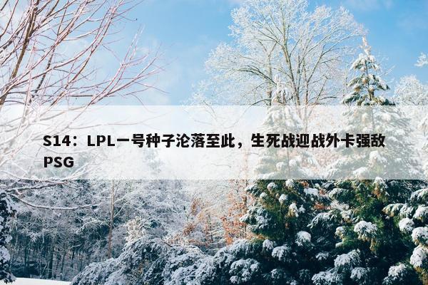 S14：LPL一号种子沦落至此，生死战迎战外卡强敌PSG