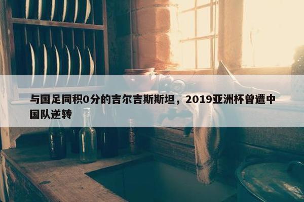 与国足同积0分的吉尔吉斯斯坦，2019亚洲杯曾遭中国队逆转