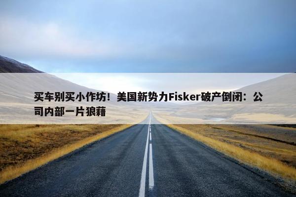 买车别买小作坊！美国新势力Fisker破产倒闭：公司内部一片狼藉