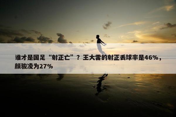 谁才是国足“射正亡”？王大雷的射正丢球率是46%，颜骏凌为27%