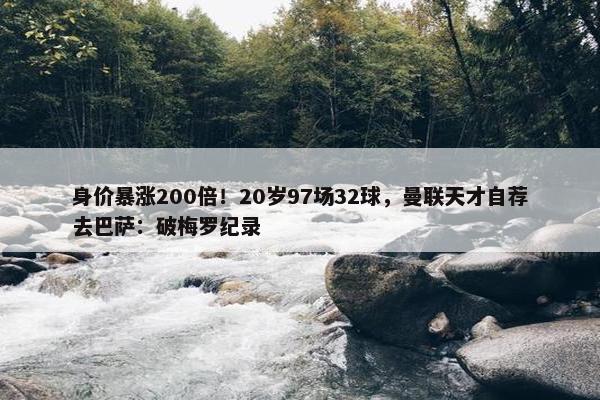 身价暴涨200倍！20岁97场32球，曼联天才自荐去巴萨：破梅罗纪录