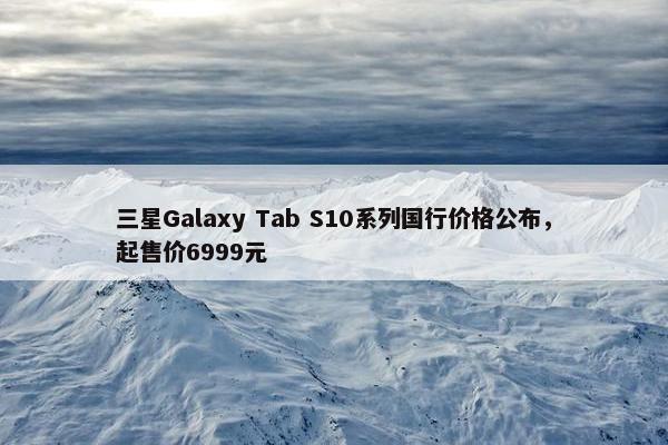 三星Galaxy Tab S10系列国行价格公布，起售价6999元