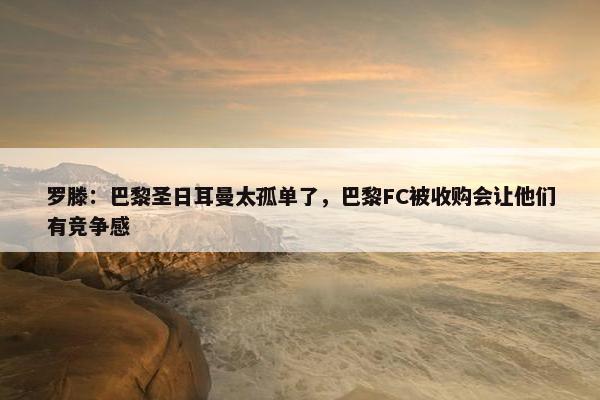 罗滕：巴黎圣日耳曼太孤单了，巴黎FC被收购会让他们有竞争感