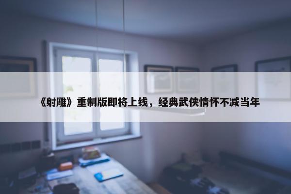 《射雕》重制版即将上线，经典武侠情怀不减当年