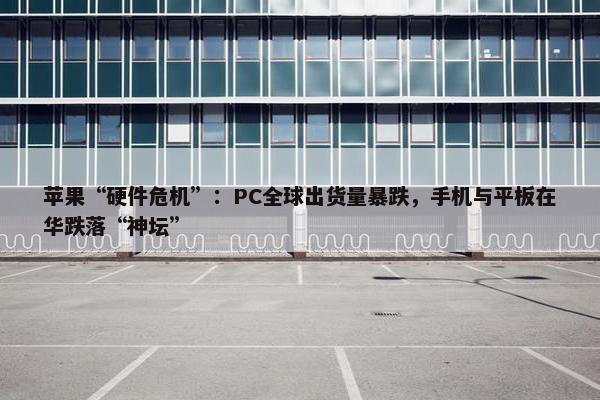 苹果“硬件危机”：PC全球出货量暴跌，手机与平板在华跌落“神坛”