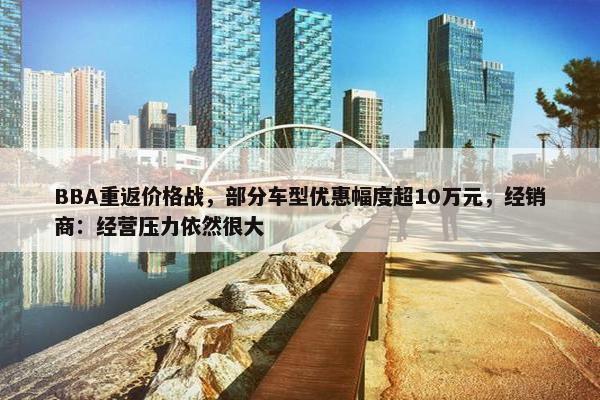 BBA重返价格战，部分车型优惠幅度超10万元，经销商：经营压力依然很大