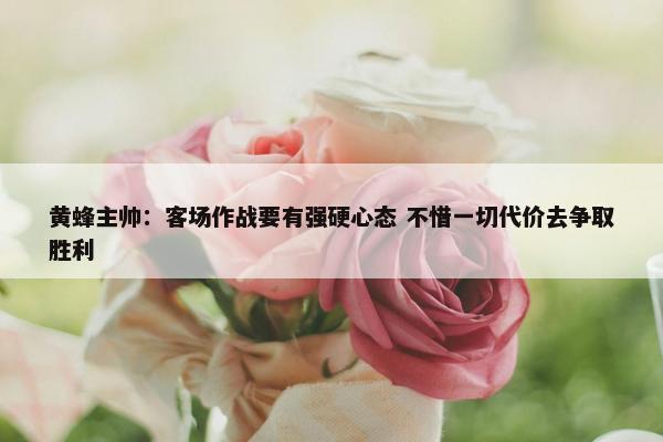 黄蜂主帅：客场作战要有强硬心态 不惜一切代价去争取胜利