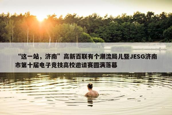 “这一站，济南”高新百联有个潮流局儿暨JESG济南市第十届电子竞技高校邀请赛圆满落幕