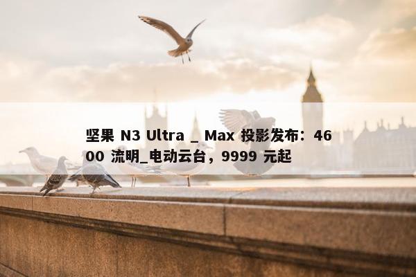 坚果 N3 Ultra _ Max 投影发布：4600 流明_电动云台，9999 元起