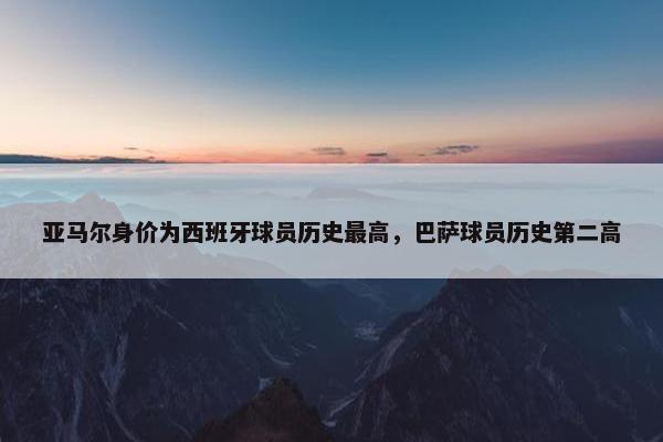 亚马尔身价为西班牙球员历史最高，巴萨球员历史第二高