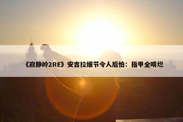 《寂静岭2RE》安吉拉细节令人后怕：指甲全啃烂