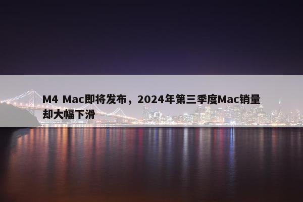 M4 Mac即将发布，2024年第三季度Mac销量却大幅下滑