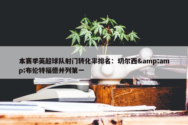 本赛季英超球队射门转化率排名：切尔西&amp;布伦特福德并列第一