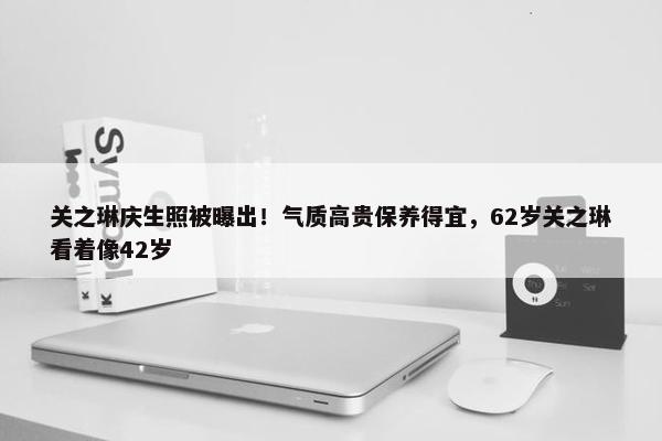 关之琳庆生照被曝出！气质高贵保养得宜，62岁关之琳看着像42岁