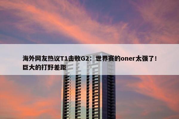 海外网友热议T1击败G2：世界赛的oner太强了！巨大的打野差距