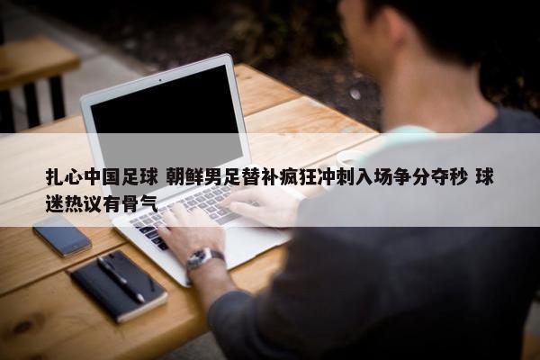 扎心中国足球 朝鲜男足替补疯狂冲刺入场争分夺秒 球迷热议有骨气