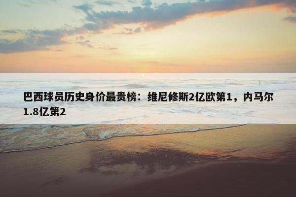 巴西球员历史身价最贵榜：维尼修斯2亿欧第1，内马尔1.8亿第2