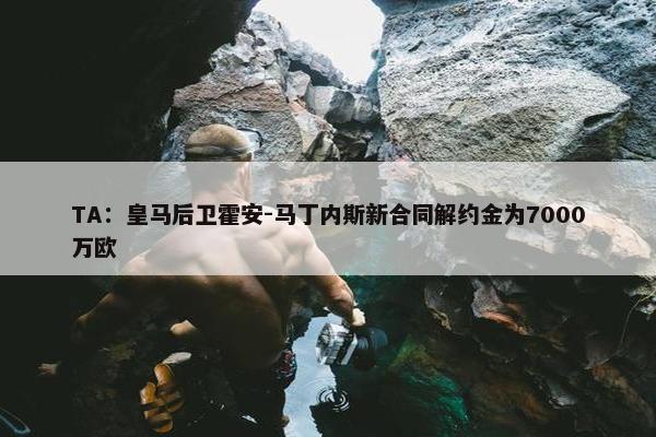 TA：皇马后卫霍安-马丁内斯新合同解约金为7000万欧