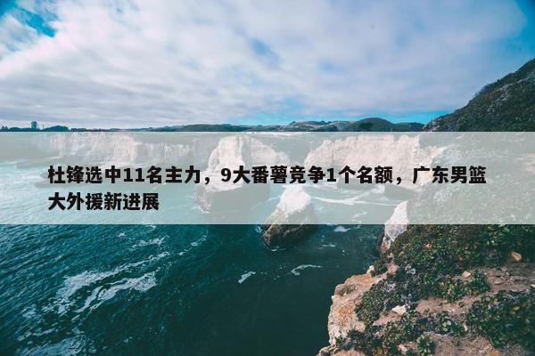 杜锋选中11名主力，9大番薯竞争1个名额，广东男篮大外援新进展