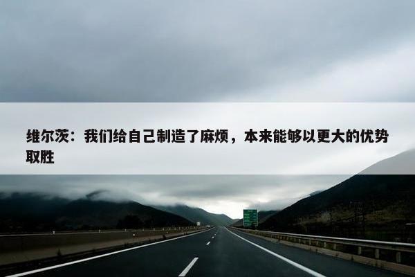 维尔茨：我们给自己制造了麻烦，本来能够以更大的优势取胜